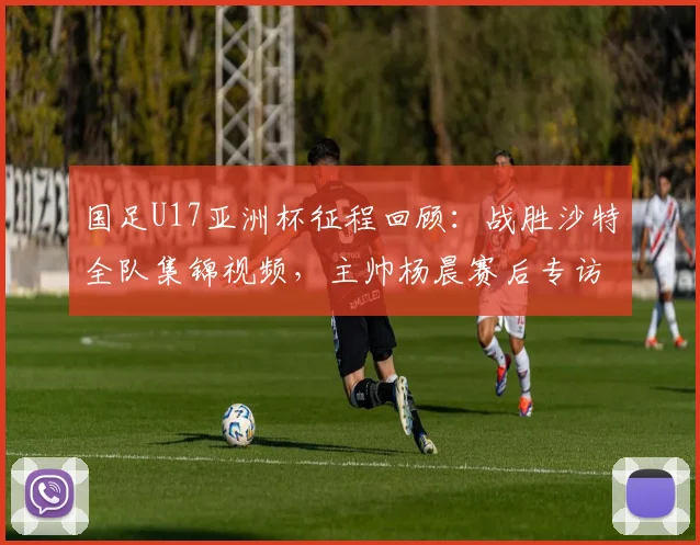 国足U17亚洲杯征程回顾:战胜沙特全队集锦视频,主帅杨晨赛后专访“饥饿感”成关键词