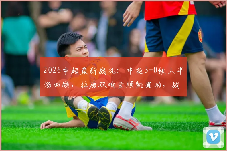 2026中超最新战况：申花3-0铁人半场回顾，拉唐双响金顺凯建功，战术分析与赛后球员点评