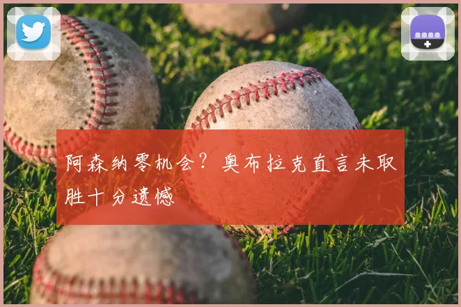 阿森纳零机会？奥布拉克直言未取胜十分遗憾