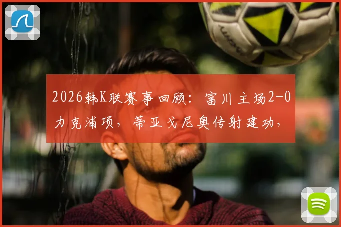 2026韩K联赛事回顾:富川主场2-0力克浦项,蒂亚戈尼奥传射建功,李宜炯锦上添花