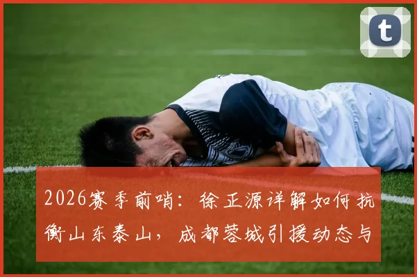 2026赛季前哨：徐正源详解如何抗衡山东泰山，成都蓉城引援动态与备战策略全解析