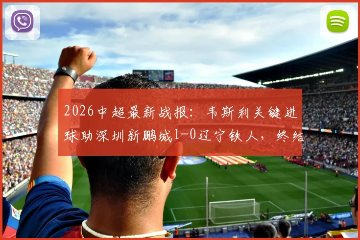 2026中超最新战报：韦斯利关键进球助深圳新鹏城1-0辽宁铁人，终结三轮不胜颓势