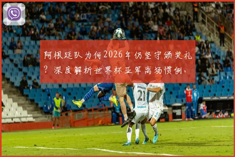 阿根廷队为何2026年仍坚守颁奖礼？深度解析世界杯亚军离场惯例，对比梅西时代的体育精神