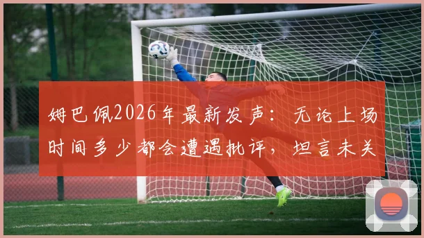 姆巴佩2026年最新发声:无论上场时间多少都会遭遇批评,坦言未关注阿韦洛亚发布会内容