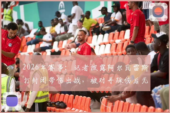 2026年赛事：记者披露阿尔瓦雷斯打封闭带伤出战，被对手踩伤后无法坚持被换下场，内幕细节曝光