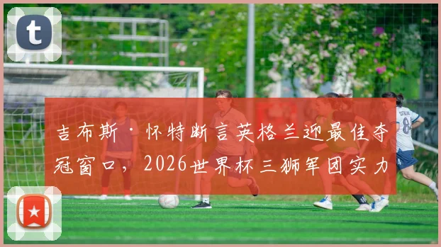 吉布斯·怀特断言英格兰迎最佳夺冠窗口，2026世界杯三狮军团实力与前景深度剖析