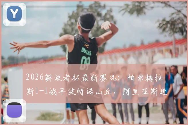 2026解放者杯最新赛况：帕尔梅拉斯1-1战平波特诺山丘，阿里亚斯进球，附小组出线形势深度解读