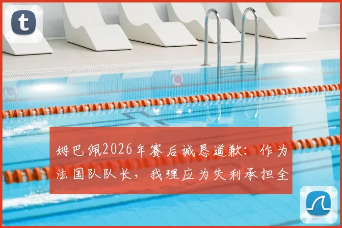 姆巴佩2026年赛后诚恳道歉：作为法国队队长，我理应为失利承担全部责任，详解其队长职责与担当