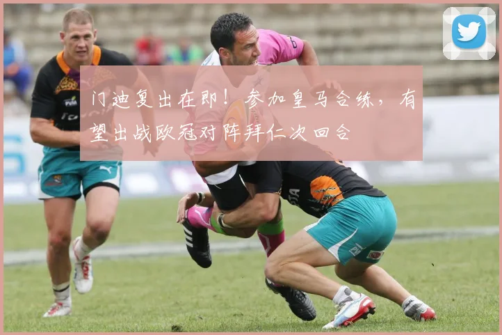 门迪复出在即！参加皇马合练，有望出战欧冠对阵拜仁次回合