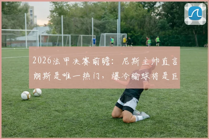 2026法甲决赛前瞻:尼斯主帅直言朗斯是唯一热门,爆冷输球将是巨大意外,附两队历史交锋与实力深度解读