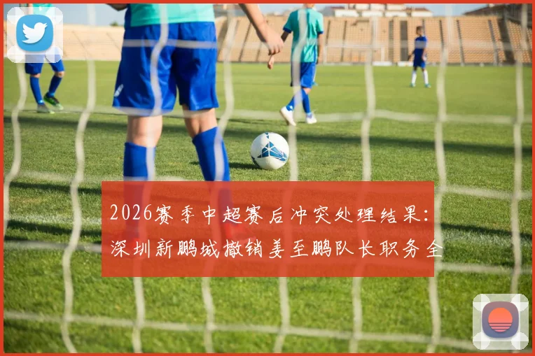 2026赛季中超赛后冲突处理结果：深圳新鹏城撤销姜至鹏队长职务全解析，看俱乐部官方如何回应球迷关切