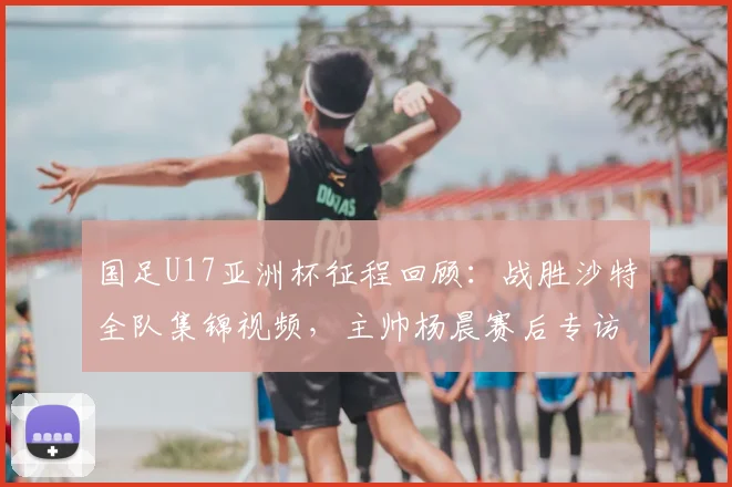 国足U17亚洲杯征程回顾：战胜沙特全队集锦视频，主帅杨晨赛后专访“饥饿感”成关键词