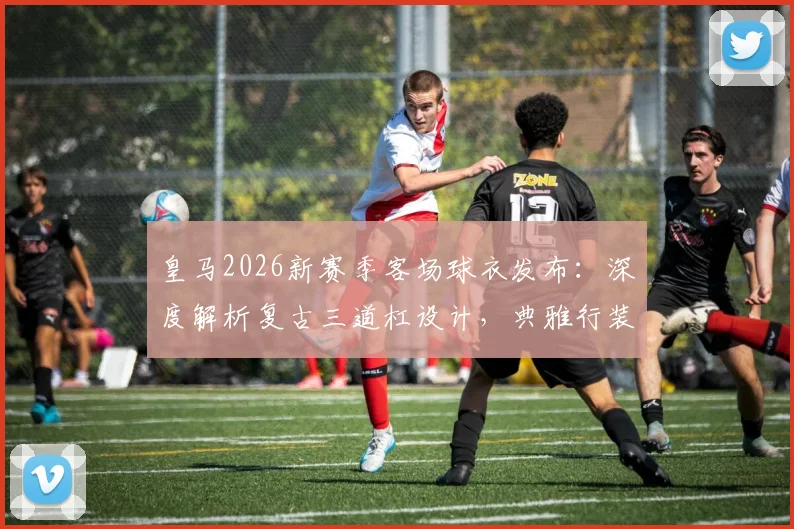皇马2026新赛季客场球衣发布:深度解析复古三道杠设计,典雅行装引发球迷热议,附高清宣传片与发售信息