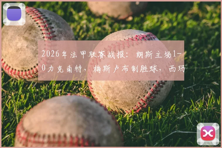 2026年法甲联赛战报:朗斯主场1-0力克南特,梅斯卢布制胜球,西玛进球被吹引争议