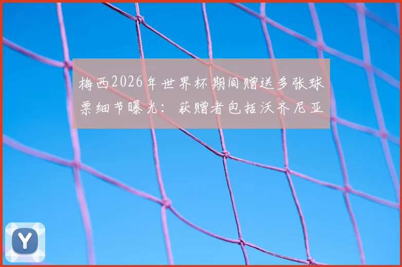 梅西2026年世界杯期间赠送多张球票细节曝光:获赠者包括沃齐尼亚家人,阿媒披露背后故事