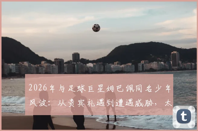 2026年与足球巨星姆巴佩同名少年风波:从贵宾礼遇到遭遇威胁,太阳报披露离奇事件始末