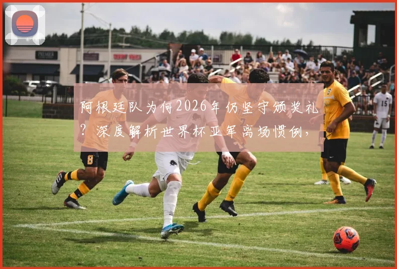 阿根廷队为何2026年仍坚守颁奖礼？深度解析世界杯亚军离场惯例，对比梅西时代的体育精神