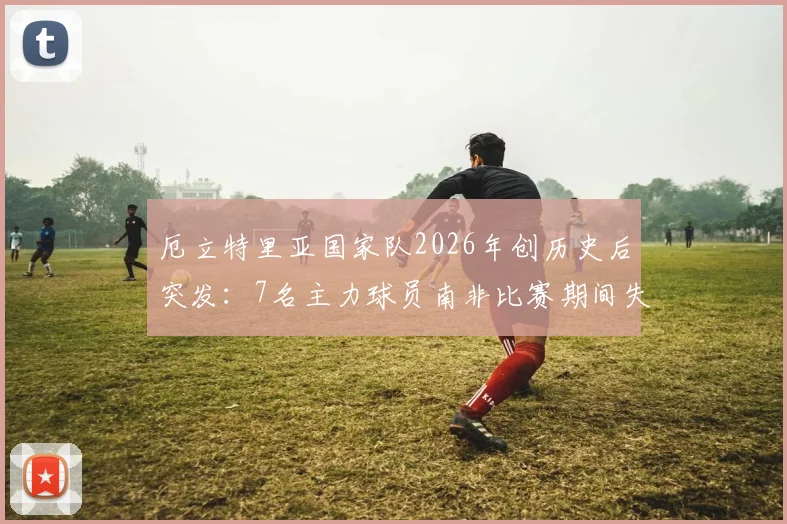 厄立特里亚国家队2026年创历史后突发：7名主力球员南非比赛期间失踪，事件背后原因与最新进展追踪