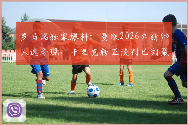 罗马诺独家爆料：曼联2026年新帅人选浮现，卡里克转正谈判已到最后阶段