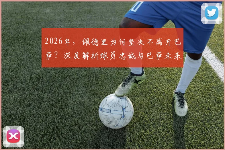 2026年,佩德里为何坚决不离开巴萨?深度解析球员忠诚与巴萨未来的关键抉择