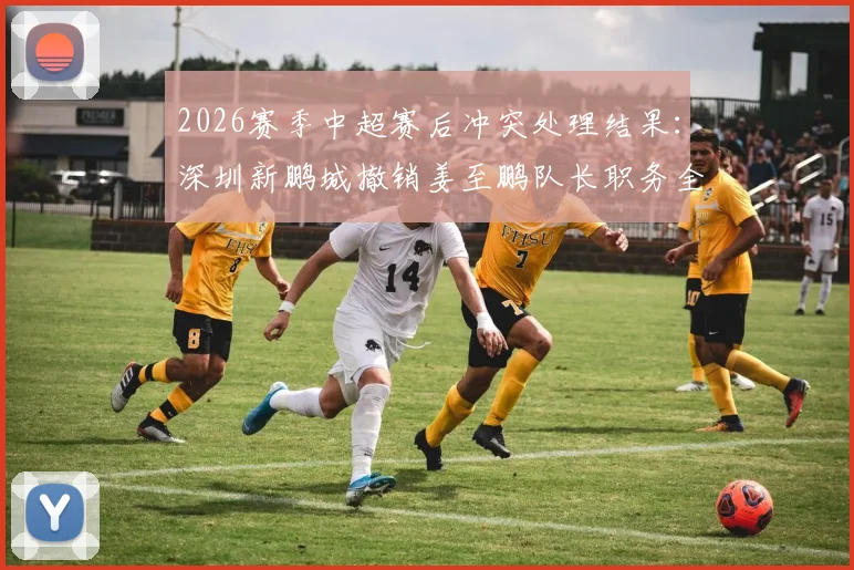 2026赛季中超赛后冲突处理结果:深圳新鹏城撤销姜至鹏队长职务全解析,看俱乐部官方如何回应球迷关切