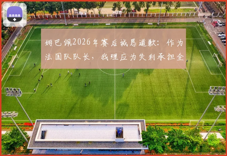 姆巴佩2026年赛后诚恳道歉:作为法国队队长,我理应为失利承担全部责任,详解其队长职责与担当