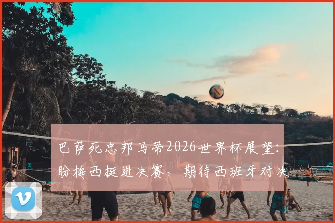 巴萨死忠邦马蒂2026世界杯展望：盼梅西挺进决赛，期待西班牙对决阿根廷巅峰战