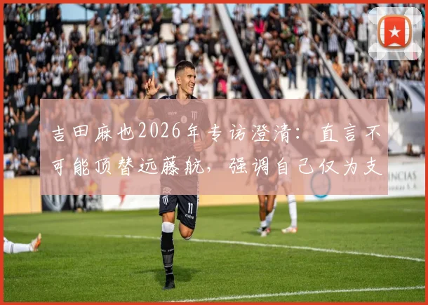 吉田麻也2026年专访澄清:直言不可能顶替远藤航,强调自己仅为支援角色