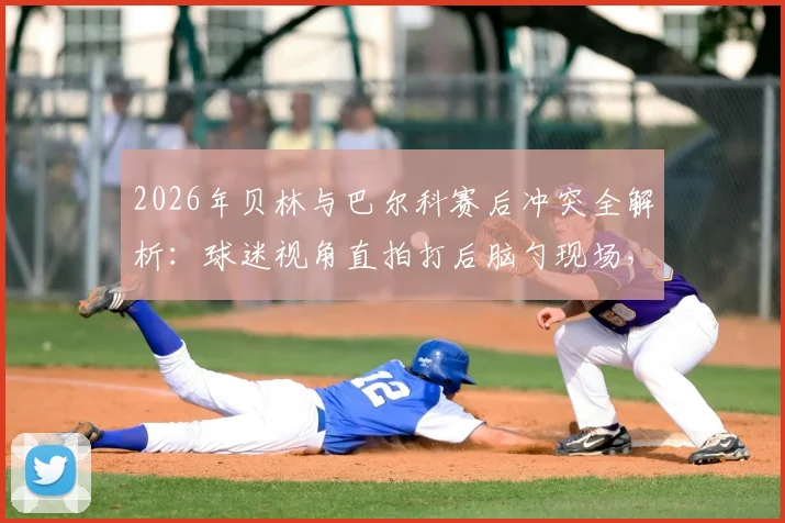 2026年贝林与巴尔科赛后冲突全解析：球迷视角直拍打后脑勺现场，冲突原因与后续处理深度追踪