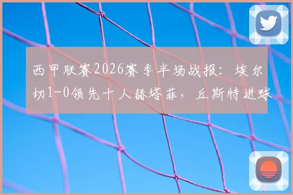 西甲联赛2026赛季半场战报：埃尔切1-0领先十人赫塔菲，丘斯特进球杰内红牌事件分析