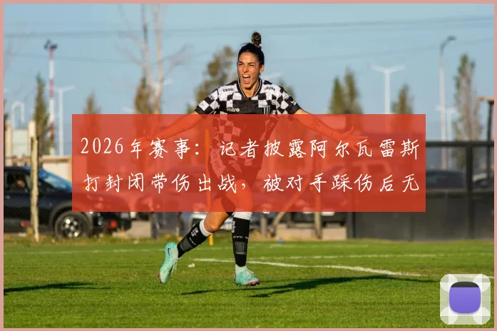 2026年赛事:记者披露阿尔瓦雷斯打封闭带伤出战,被对手踩伤后无法坚持被换下场,内幕细节曝光