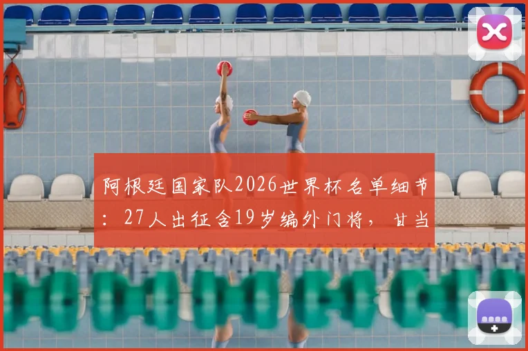 阿根廷国家队2026世界杯名单细节：27人出征含19岁编外门将，甘当陪练的背后故事