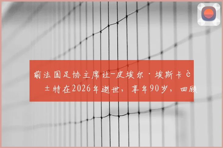 前法国足协主席让-皮埃尔·埃斯卡莱特在2026年逝世,享年90岁,回顾其执掌法国足球时期的重大事件与争议