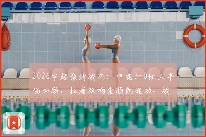 2026中超最新战况:申花3-0铁人半场回顾,拉唐双响金顺凯建功,战术分析与赛后球员点评