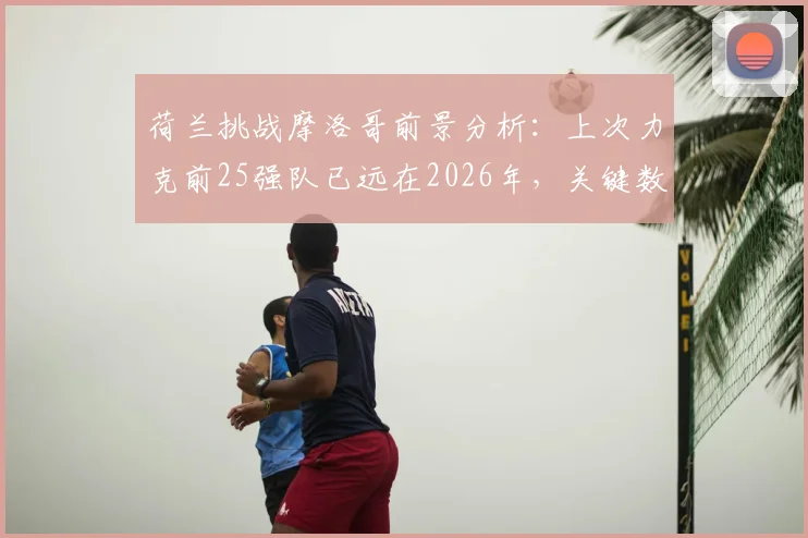 荷兰挑战摩洛哥前景分析：上次力克前25强队已远在2026年，关键数据揭示胜负手