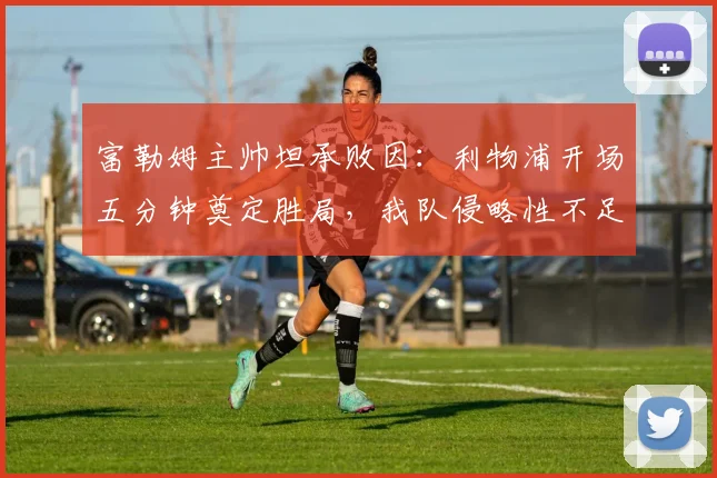 富勒姆主帅坦承败因:利物浦开场五分钟奠定胜局,我队侵略性不足是关键,2026赛季英超实战解读