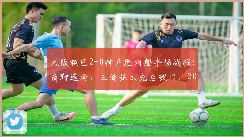 大阪钢巴2-0神户胜利船半场战报：南野遥海、三浦弦太先后破门，2026赛季日职联强势开局