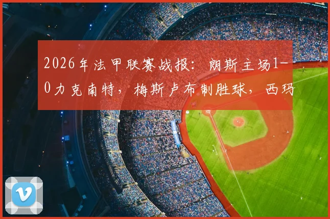 2026年法甲联赛战报：朗斯主场1-0力克南特，梅斯卢布制胜球，西玛进球被吹引争议