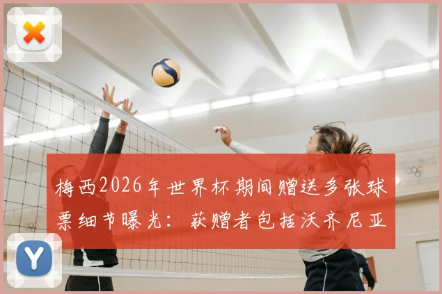 梅西2026年世界杯期间赠送多张球票细节曝光：获赠者包括沃齐尼亚家人，阿媒披露背后故事