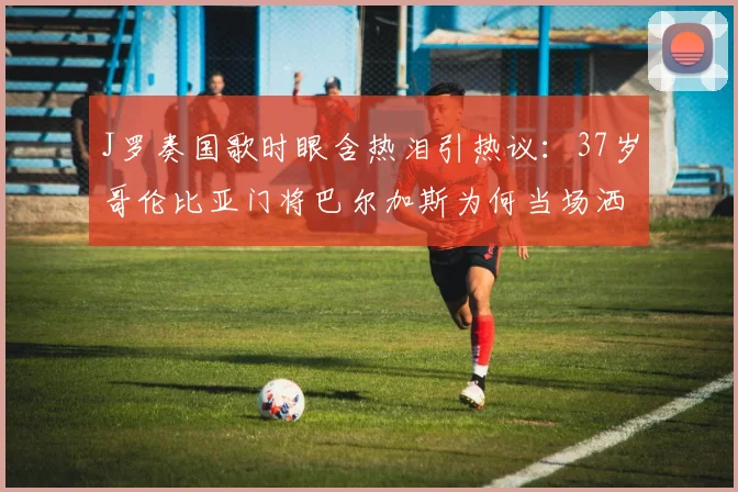 J罗奏国歌时眼含热泪引热议:37岁哥伦比亚门将巴尔加斯为何当场洒泪?2026年美洲杯经典镜头回顾