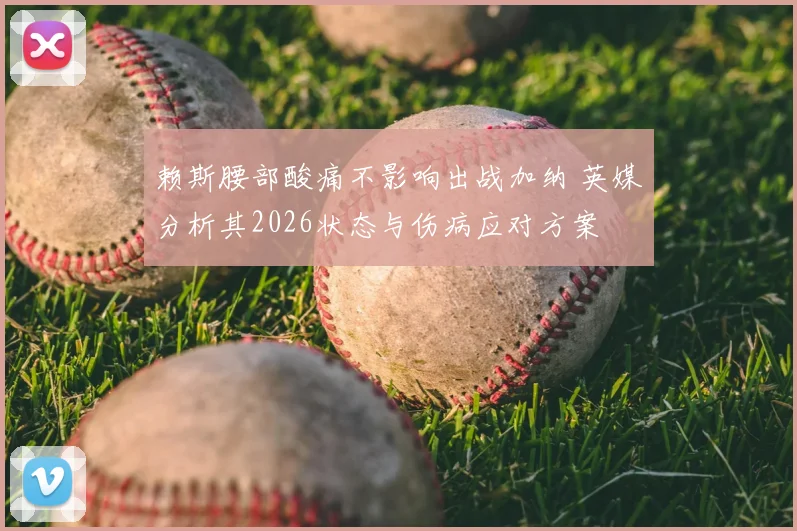 赖斯腰部酸痛不影响出战加纳 英媒分析其2026状态与伤病应对方案
