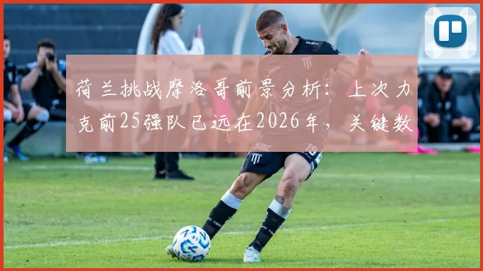荷兰挑战摩洛哥前景分析:上次力克前25强队已远在2026年,关键数据揭示胜负手