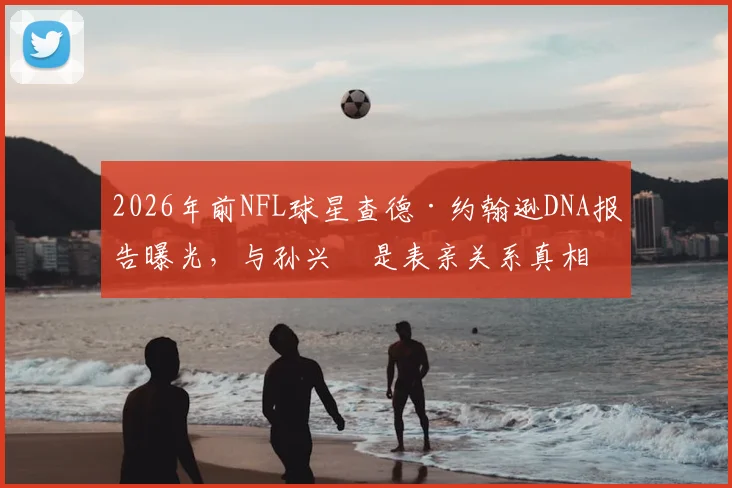 2026年前NFL球星查德·约翰逊DNA报告曝光，与孙兴慜是表亲关系真相如何？奥乔本名与血缘疑云全解析