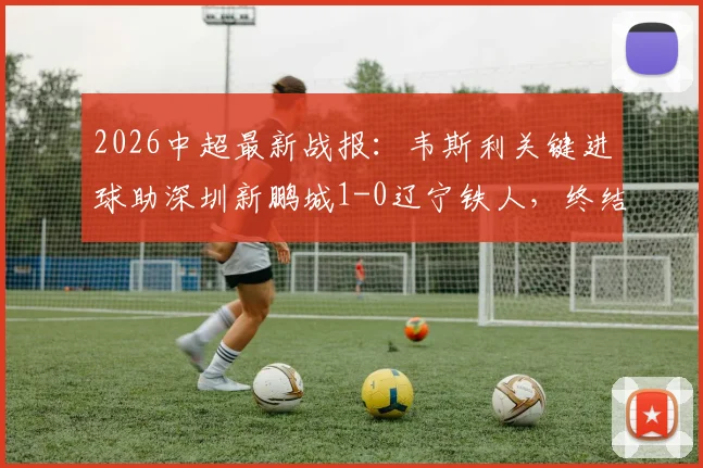 2026中超最新战报：韦斯利关键进球助深圳新鹏城1-0辽宁铁人，终结三轮不胜颓势