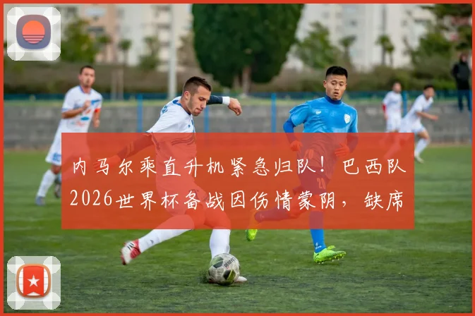 内马尔乘直升机紧急归队！巴西队2026世界杯备战因伤情蒙阴，缺席原因与恢复时间引关注