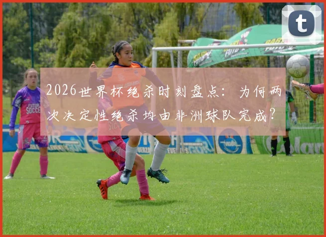 2026世界杯绝杀时刻盘点:为何两次决定性绝杀均由非洲球队完成?体能优势成关键因素分析