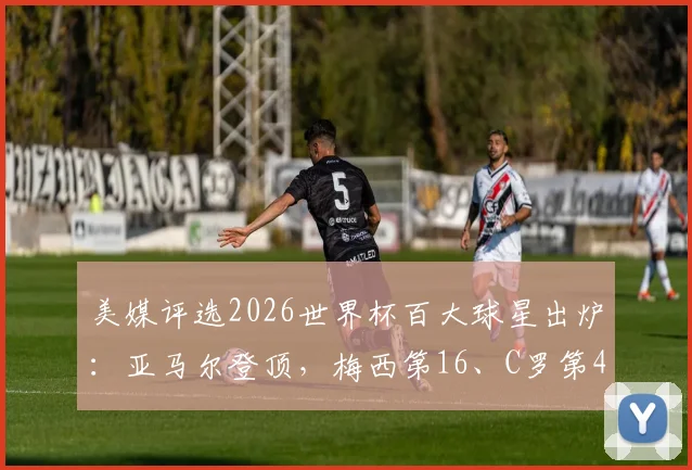 美媒评选2026世界杯百大球星出炉：亚马尔登顶，梅西第16、C罗第40，完整排名解读与球星看点分析