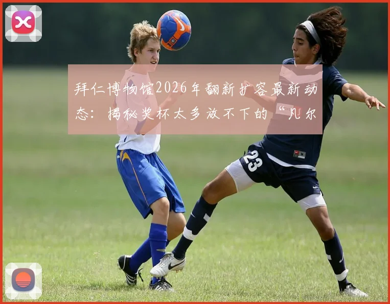 拜仁博物馆2026年翻新扩容最新动态：揭秘奖杯太多放不下的“凡尔赛”烦恼，看德甲豪门如何规划未来荣耀空间