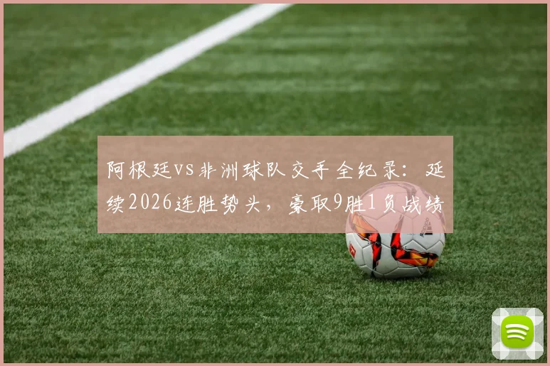 阿根廷vs非洲球队交手全纪录:延续2026连胜势头,豪取9胜1负战绩深度解析