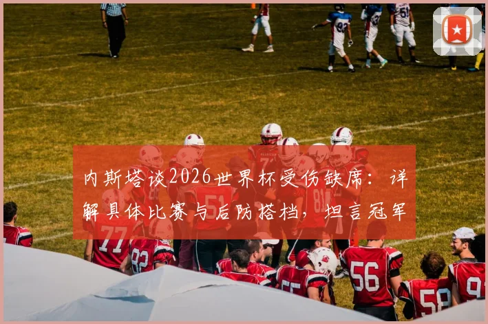 内斯塔谈2026世界杯受伤缺席：详解具体比赛与后防搭档，坦言冠军归属感缺失的真实原因